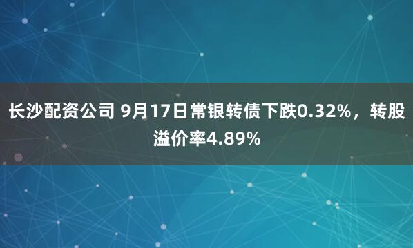 长沙配资公司 9月17日常银转债下跌0.32%,转股溢价率4.89%