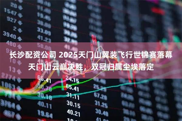 长沙配资公司 2025天门山翼装飞行世锦赛落幕天门山云巅决胜，双冠归属尘埃落定