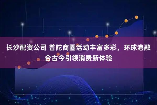 长沙配资公司 普陀商圈活动丰富多彩，环球港融合古今引领消费新体验