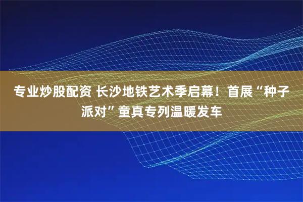 专业炒股配资 长沙地铁艺术季启幕！首展“种子派对”童真专列温暖发车