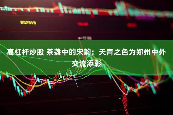 高杠杆炒股 茶盏中的宋韵：天青之色为郑州中外交流添彩