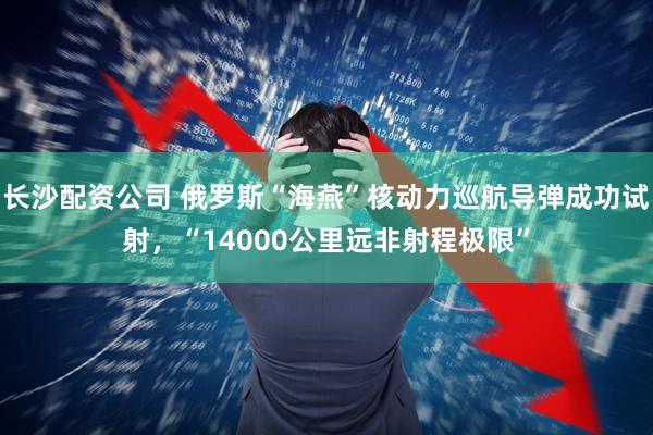 长沙配资公司 俄罗斯“海燕”核动力巡航导弹成功试射，“14000公里远非射程极限”
