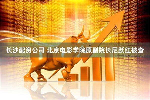 长沙配资公司 北京电影学院原副院长尼跃红被查