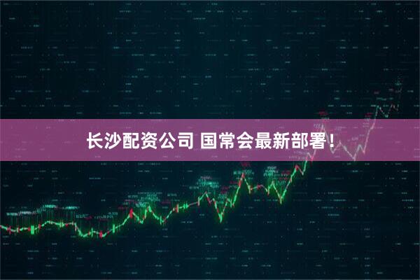 长沙配资公司 国常会最新部署！