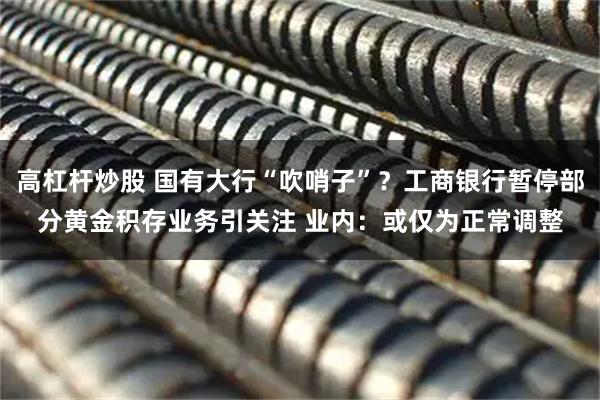 高杠杆炒股 国有大行“吹哨子”？工商银行暂停部分黄金积存业务引关注 业内：或仅为正常调整