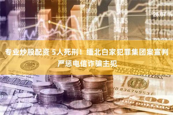 专业炒股配资 5人死刑！缅北白家犯罪集团案宣判 严惩电信诈骗主犯