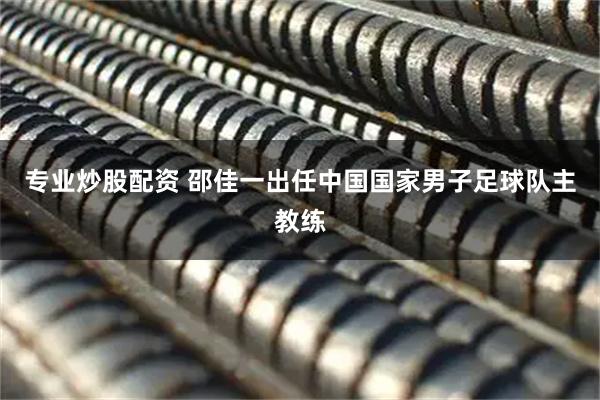 专业炒股配资 邵佳一出任中国国家男子足球队主教练