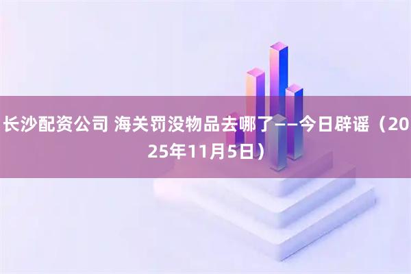 长沙配资公司 海关罚没物品去哪了——今日辟谣（2025年11月5日）