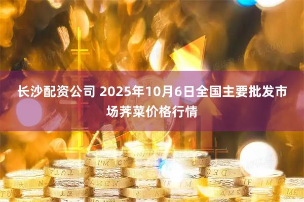 长沙配资公司 2025年10月6日全国主要批发市场荠菜价格行情