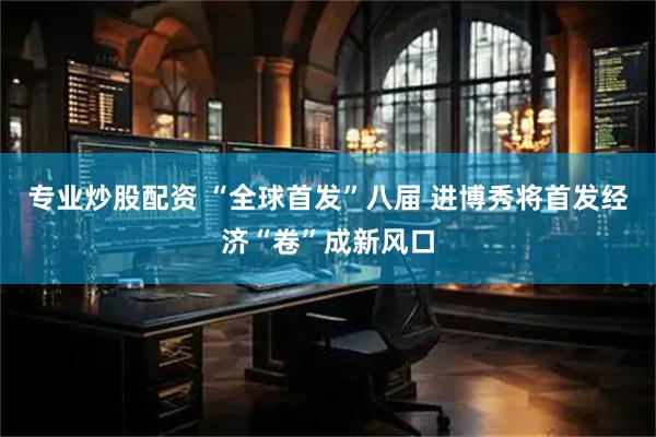 专业炒股配资 “全球首发”八届 进博秀将首发经济“卷”成新风口