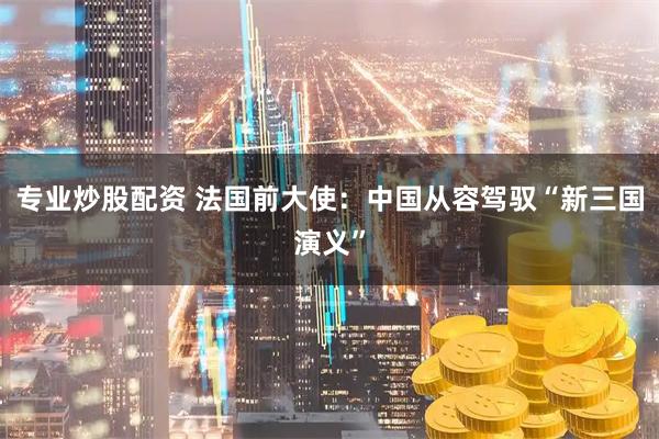 专业炒股配资 法国前大使：中国从容驾驭“新三国演义”