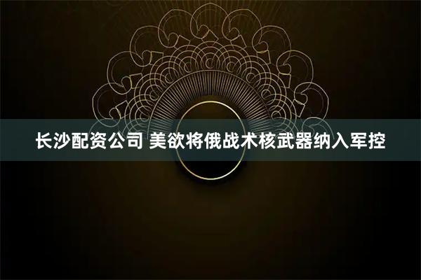 长沙配资公司 美欲将俄战术核武器纳入军控