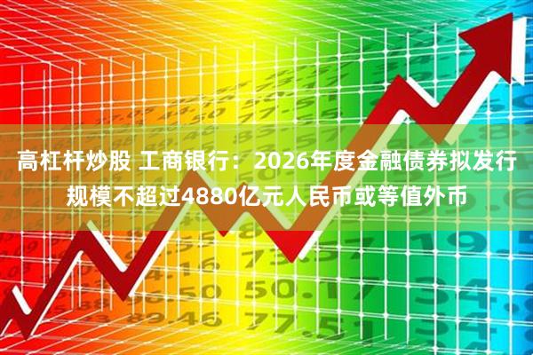 高杠杆炒股 工商银行：2026年度金融债券拟发行规模不超过4880亿元人民币或等值外币