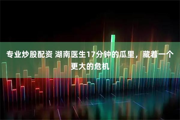 专业炒股配资 湖南医生17分钟的瓜里，藏着一个更大的危机