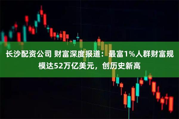 长沙配资公司 财富深度报道：最富1%人群财富规模达52万亿美元，创历史新高