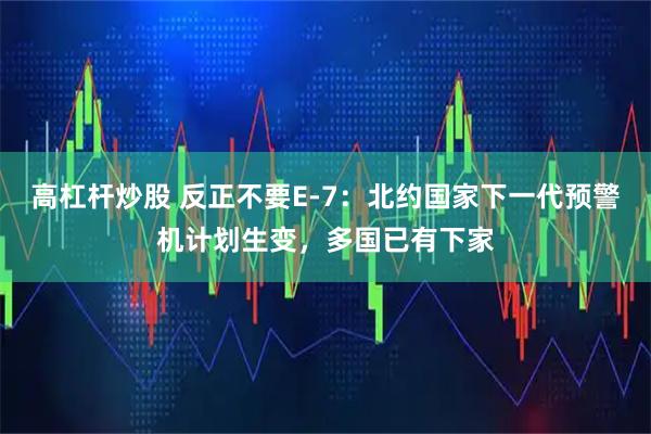 高杠杆炒股 反正不要E-7：北约国家下一代预警机计划生变，多国已有下家