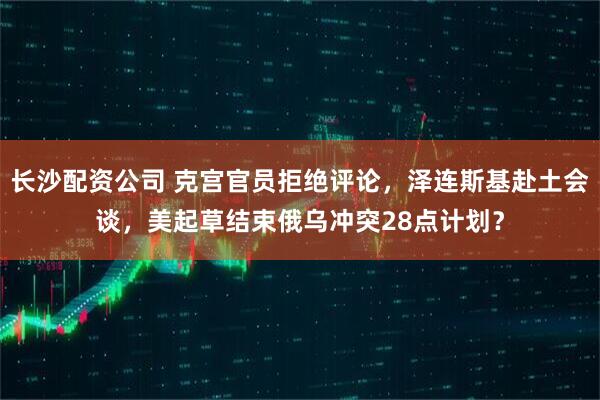 长沙配资公司 克宫官员拒绝评论，泽连斯基赴土会谈，美起草结束俄乌冲突28点计划？