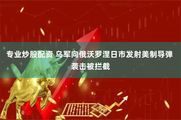 专业炒股配资 乌军向俄沃罗涅日市发射美制导弹 袭击被拦截