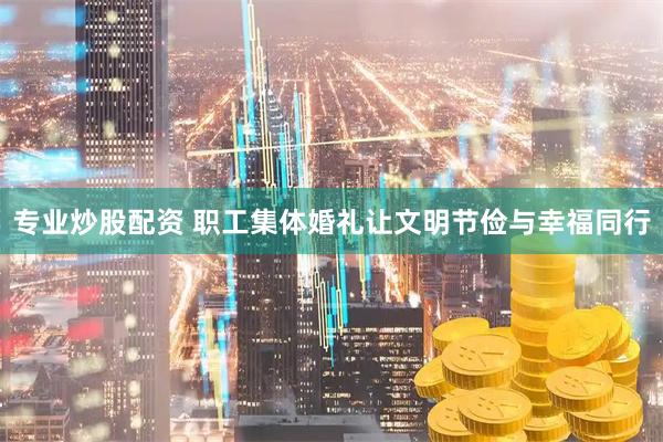 专业炒股配资 职工集体婚礼让文明节俭与幸福同行