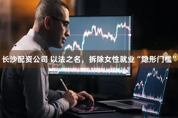 长沙配资公司 以法之名，拆除女性就业“隐形门槛”