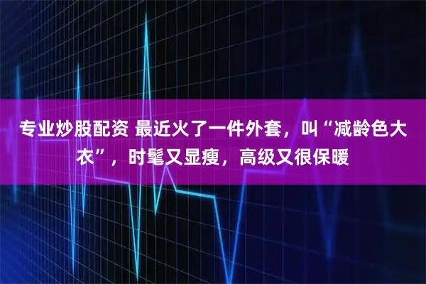 专业炒股配资 最近火了一件外套，叫“减龄色大衣”，时髦又显瘦，高级又很保暖