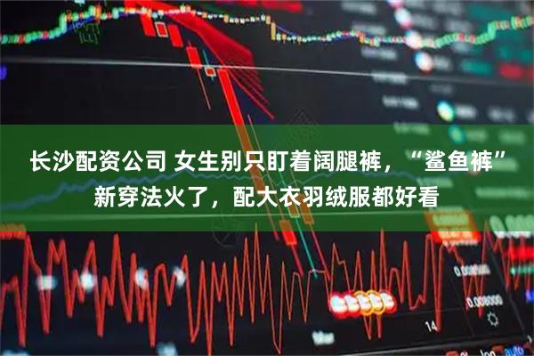 长沙配资公司 女生别只盯着阔腿裤，“鲨鱼裤”新穿法火了，配大衣羽绒服都好看
