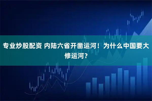 专业炒股配资 内陆六省开凿运河！为什么中国要大修运河？