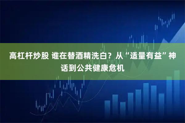 高杠杆炒股 谁在替酒精洗白？从“适量有益”神话到公共健康危机