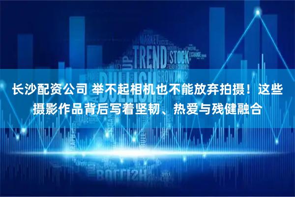 长沙配资公司 举不起相机也不能放弃拍摄！这些摄影作品背后写着坚韧、热爱与残健融合