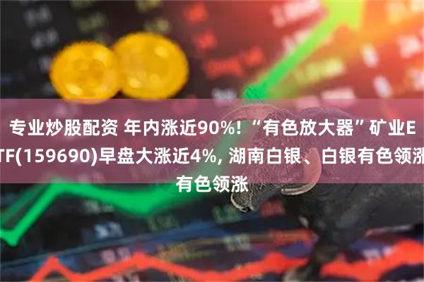 专业炒股配资 年内涨近90%! “有色放大器”矿业ETF(159690)早盘大涨近4%, 湖南白银、白银有色领涨