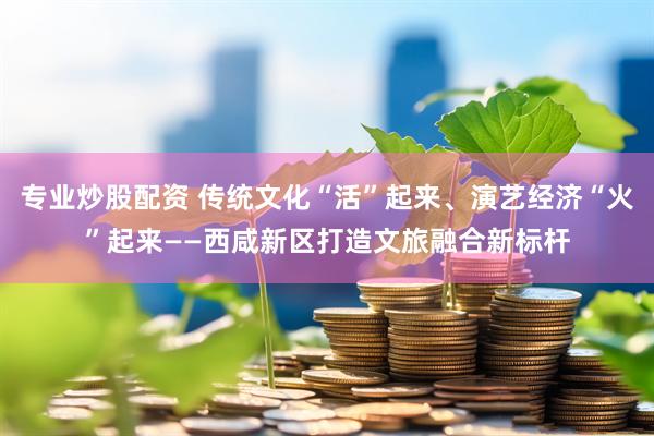 专业炒股配资 传统文化“活”起来、演艺经济“火”起来——西咸新区打造文旅融合新标杆