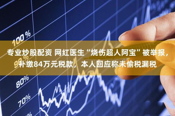 专业炒股配资 网红医生“烧伤超人阿宝”被举报，补缴84万元税款，本人回应称未偷税漏税