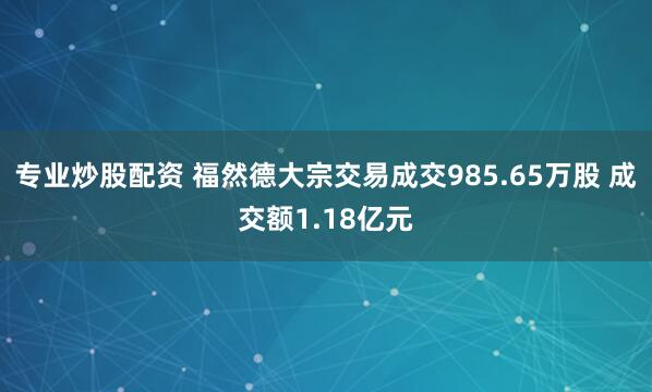 专业炒股配资 福然德大宗交易成交985.65万股 成交额1.18亿元