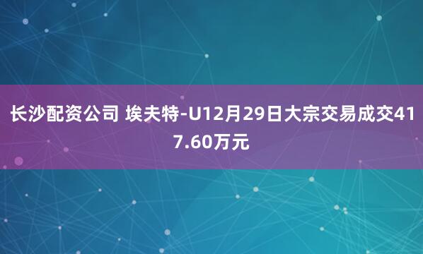 长沙配资公司 埃夫特-U12月29日大宗交易成交417.60万元