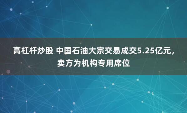 高杠杆炒股 中国石油大宗交易成交5.25亿元，卖方为机构专用席位