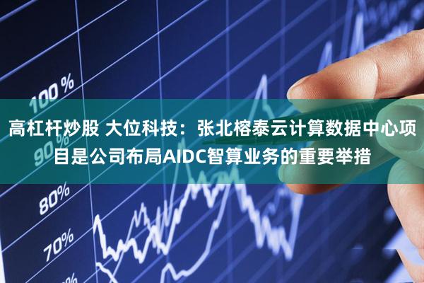 高杠杆炒股 大位科技：张北榕泰云计算数据中心项目是公司布局AIDC智算业务的重要举措