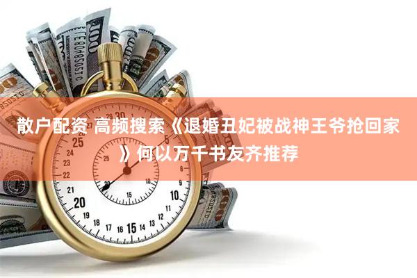 散户配资 高频搜索《退婚丑妃被战神王爷抢回家》何以万千书友齐推荐