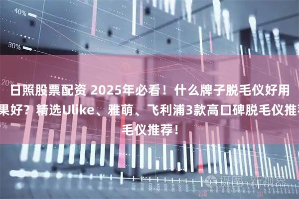 日照股票配资 2025年必看！什么牌子脱毛仪好用效果好？精选Ulike、雅萌、飞利浦3款高口碑脱毛仪推荐！