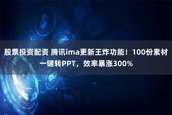 股票投资配资 腾讯ima更新王炸功能！100份素材一键转PPT，效率暴涨300%