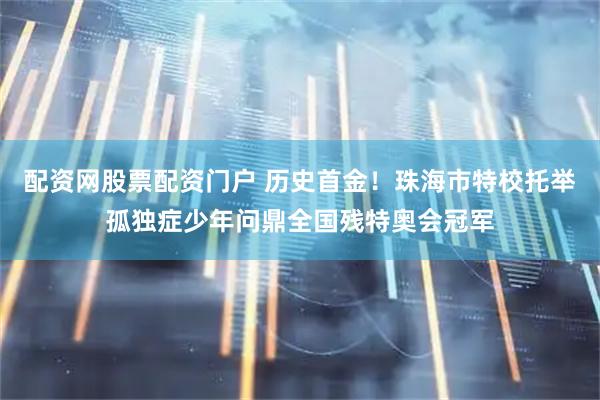 配资网股票配资门户 历史首金！珠海市特校托举孤独症少年问鼎全国残特奥会冠军
