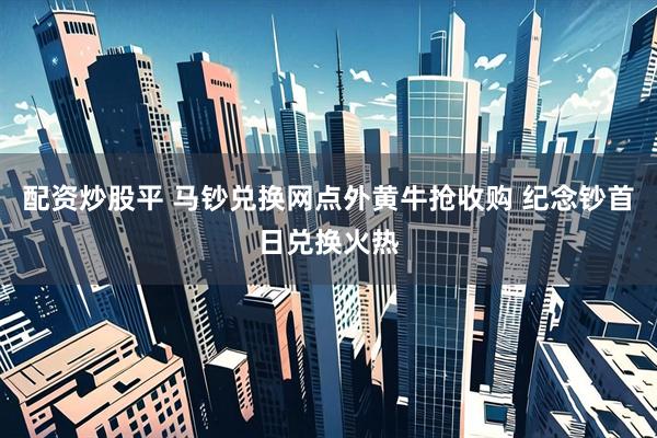 配资炒股平 马钞兑换网点外黄牛抢收购 纪念钞首日兑换火热