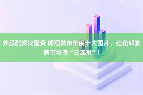 炒股配资找配资 郎酒发布年度十大图片，红花郎宴席市场夺“三连冠”！