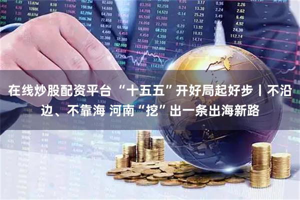 在线炒股配资平台 “十五五”开好局起好步丨不沿边、不靠海 河南“挖”出一条出海新路