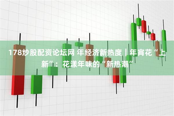 178炒股配资论坛网 年经济新热度｜年宵花“上新”：花漾年味的“新热潮”
