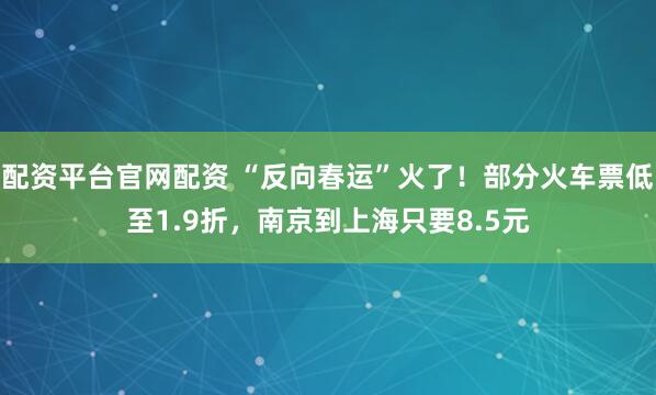 配资平台官网配资 “反向春运”火了！部分火车票低至1.9折，南京到上海只要8.5元