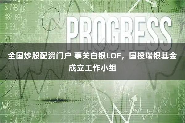 全国炒股配资门户 事关白银LOF，国投瑞银基金成立工作小组