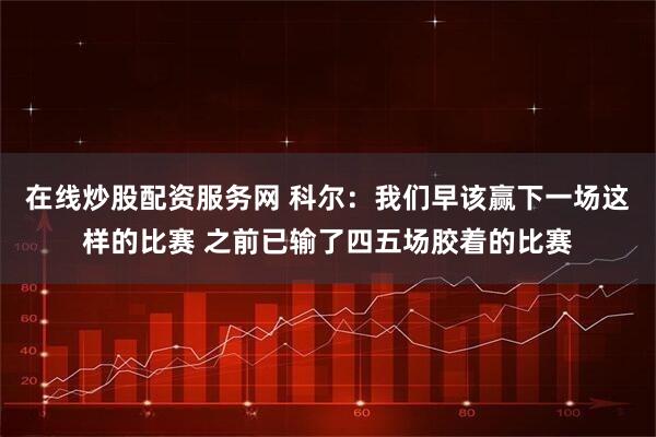 在线炒股配资服务网 科尔：我们早该赢下一场这样的比赛 之前已输了四五场胶着的比赛
