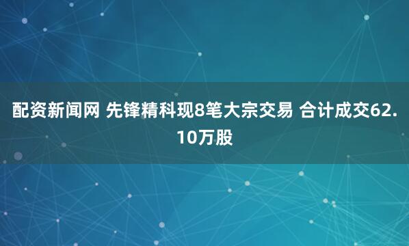 配资新闻网 先锋精科现8笔大宗交易 合计成交62.10万股