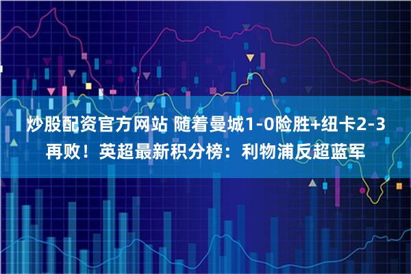 炒股配资官方网站 随着曼城1-0险胜+纽卡2-3再败！英超最新积分榜：利物浦反超蓝军