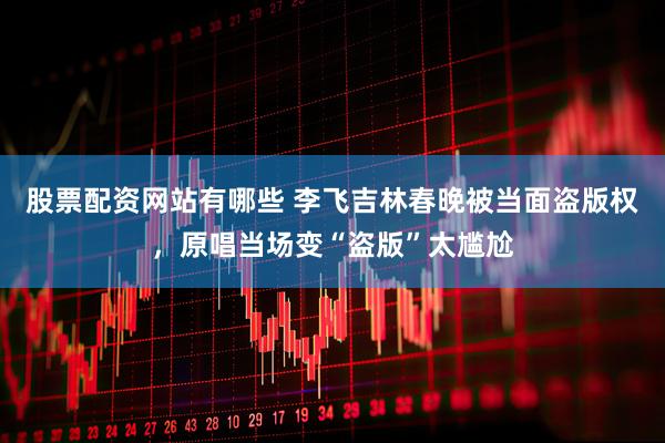 股票配资网站有哪些 李飞吉林春晚被当面盗版权，原唱当场变“盗版”太尴尬